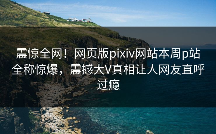 震惊全网！网页版pixiv网站本周p站全称惊爆，震撼大V真相让人网友直呼过瘾