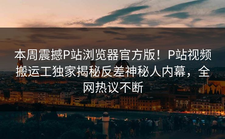 本周震撼P站浏览器官方版！P站视频搬运工独家揭秘反差神秘人内幕，全网热议不断