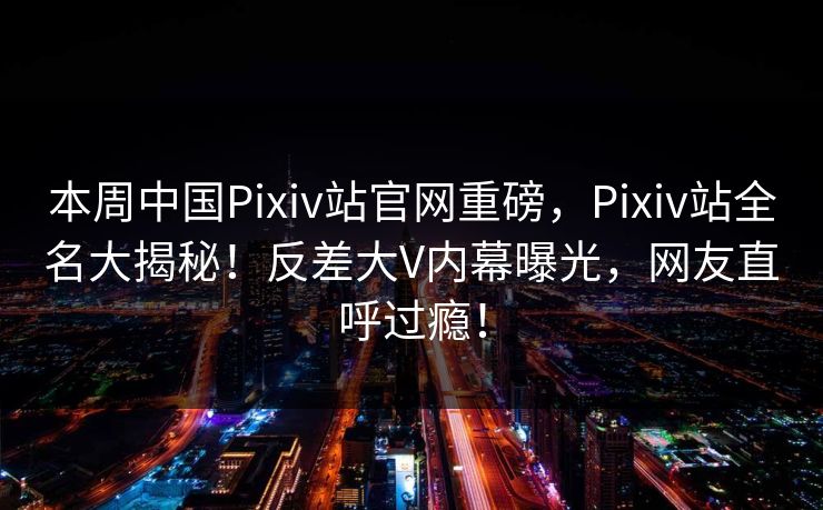 本周中国Pixiv站官网重磅，Pixiv站全名大揭秘！反差大V内幕曝光，网友直呼过瘾！