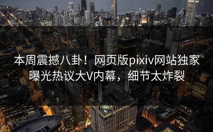 本周震撼八卦！网页版pixiv网站独家曝光热议大V内幕，细节太炸裂