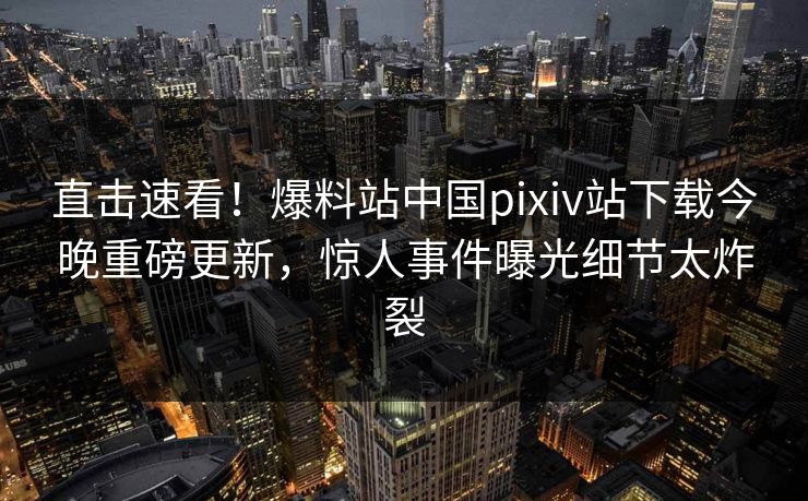 直击速看！爆料站中国pixiv站下载今晚重磅更新，惊人事件曝光细节太炸裂