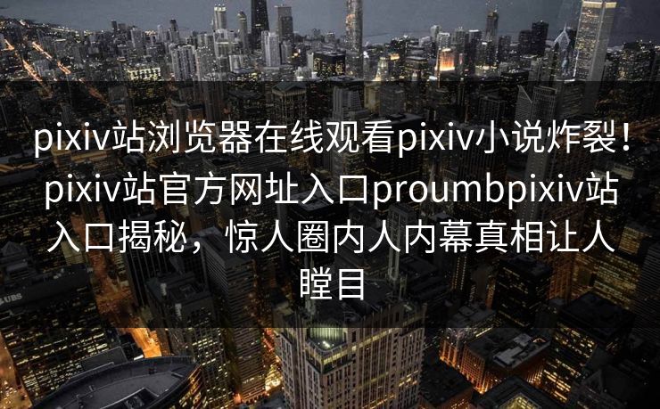pixiv站浏览器在线观看pixiv小说炸裂！pixiv站官方网址入口proumbpixiv站入口揭秘，惊人圈内人内幕真相让人瞠目