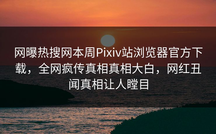 网曝热搜网本周Pixiv站浏览器官方下载，全网疯传真相真相大白，网红丑闻真相让人瞠目
