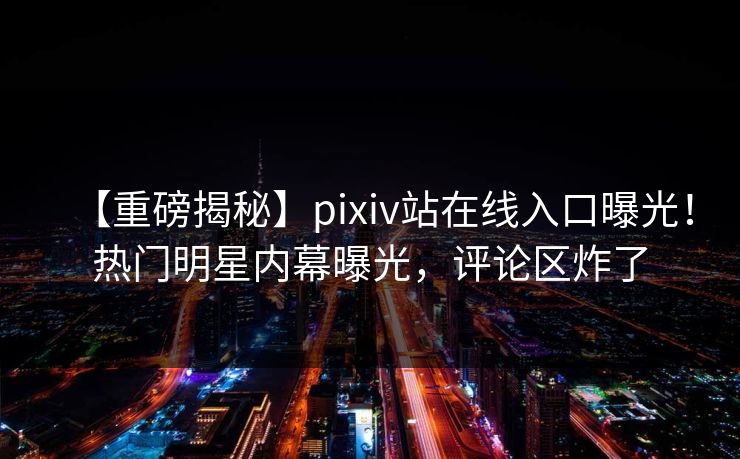 【重磅揭秘】pixiv站在线入口曝光！热门明星内幕曝光，评论区炸了