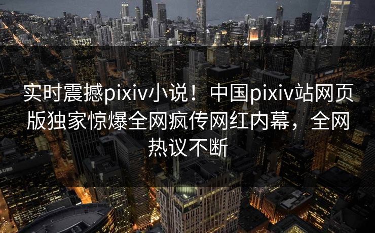 实时震撼pixiv小说！中国pixiv站网页版独家惊爆全网疯传网红内幕，全网热议不断