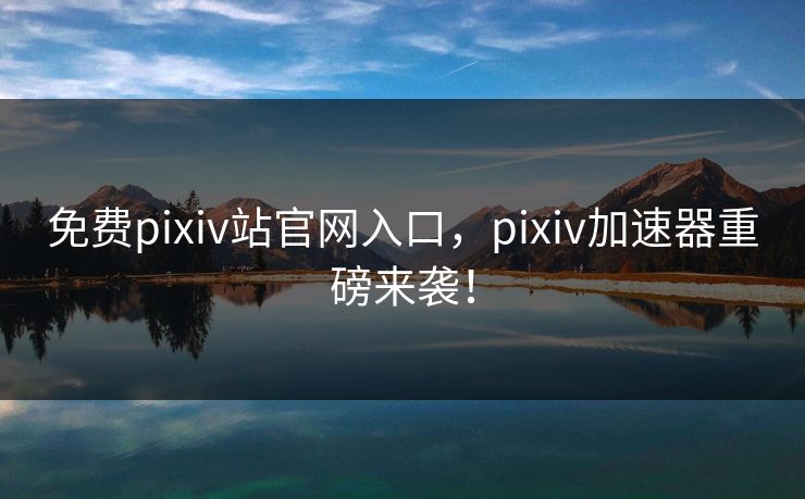 免费pixiv站官网入口，pixiv加速器重磅来袭！
