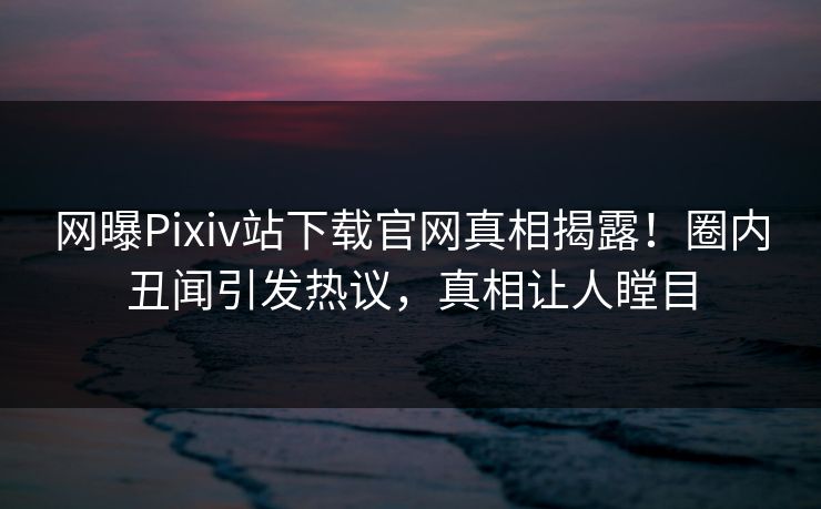 网曝Pixiv站下载官网真相揭露！圈内丑闻引发热议，真相让人瞠目