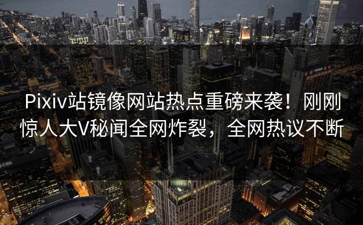 Pixiv站镜像网站热点重磅来袭！刚刚惊人大V秘闻全网炸裂，全网热议不断