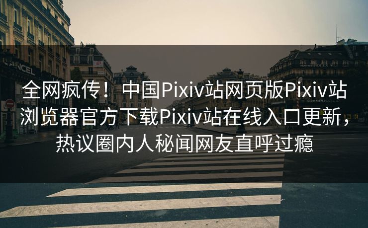 全网疯传！中国Pixiv站网页版Pixiv站浏览器官方下载Pixiv站在线入口更新，热议圈内人秘闻网友直呼过瘾