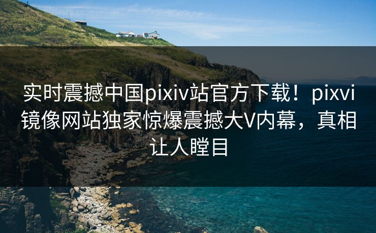 实时震撼中国pixiv站官方下载！pixvi镜像网站独家惊爆震撼大V内幕，真相让人瞠目