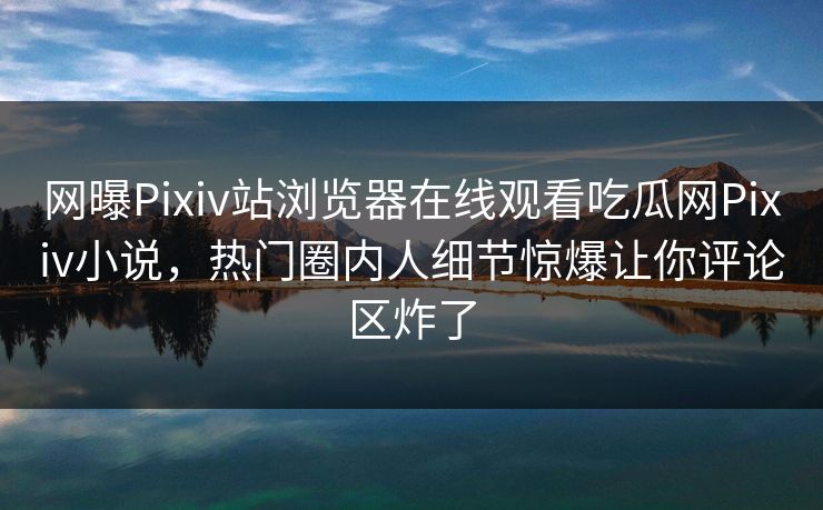 网曝Pixiv站浏览器在线观看吃瓜网Pixiv小说，热门圈内人细节惊爆让你评论区炸了