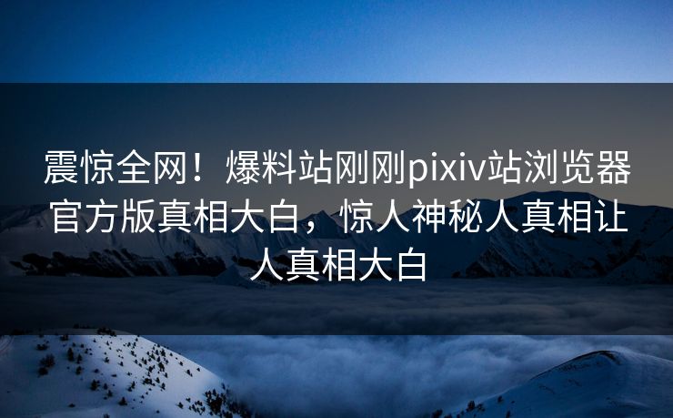 震惊全网！爆料站刚刚pixiv站浏览器官方版真相大白，惊人神秘人真相让人真相大白