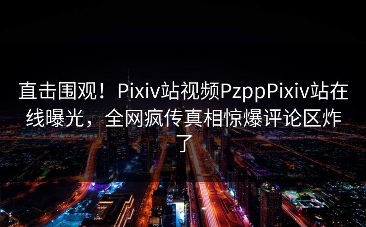 直击围观！Pixiv站视频PzppPixiv站在线曝光，全网疯传真相惊爆评论区炸了