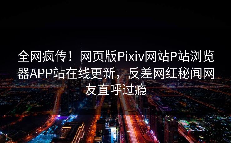 全网疯传！网页版Pixiv网站P站浏览器APP站在线更新，反差网红秘闻网友直呼过瘾