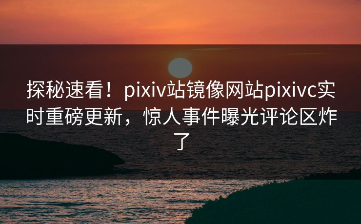探秘速看！pixiv站镜像网站pixivc实时重磅更新，惊人事件曝光评论区炸了