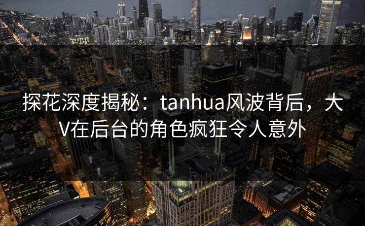 探花深度揭秘：tanhua风波背后，大V在后台的角色疯狂令人意外