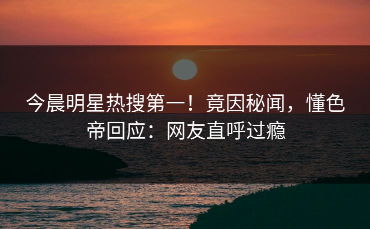 今晨明星热搜第一！竟因秘闻，懂色帝回应：网友直呼过瘾