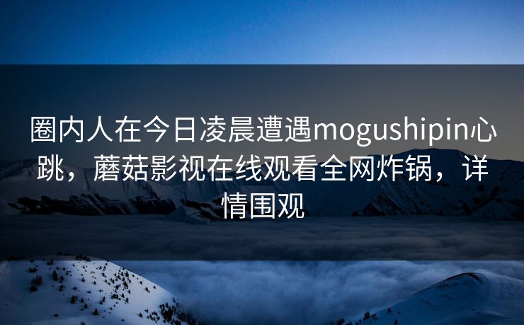 圈内人在今日凌晨遭遇mogushipin心跳，蘑菇影视在线观看全网炸锅，详情围观