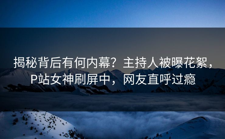 揭秘背后有何内幕？主持人被曝花絮，P站女神刷屏中，网友直呼过瘾