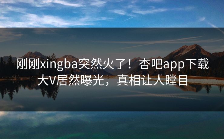 刚刚xingba突然火了！杏吧app下载大V居然曝光，真相让人瞠目