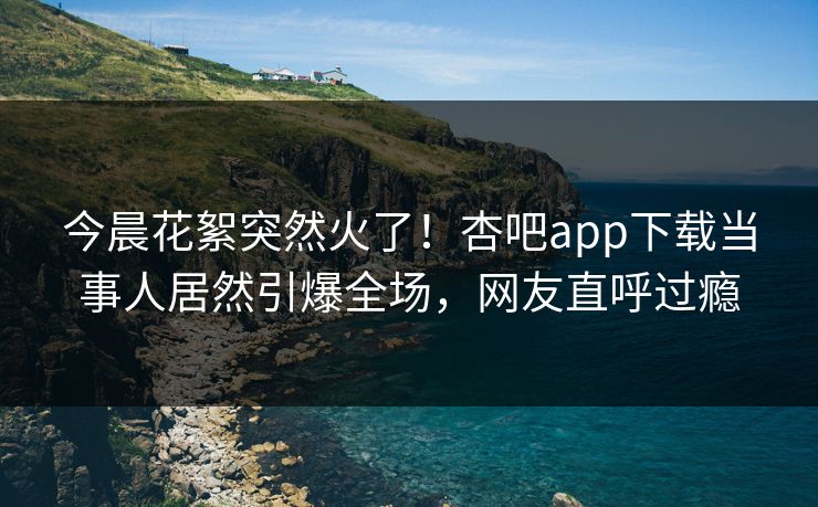 今晨花絮突然火了！杏吧app下载当事人居然引爆全场，网友直呼过瘾