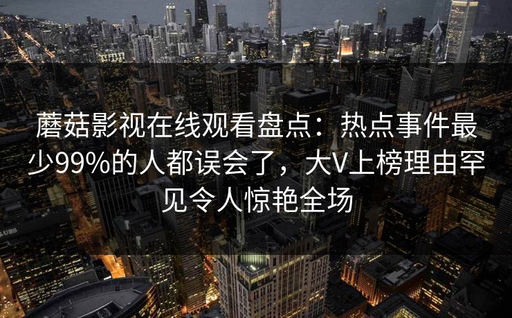 蘑菇影视在线观看盘点：热点事件最少99%的人都误会了，大V上榜理由罕见令人惊艳全场