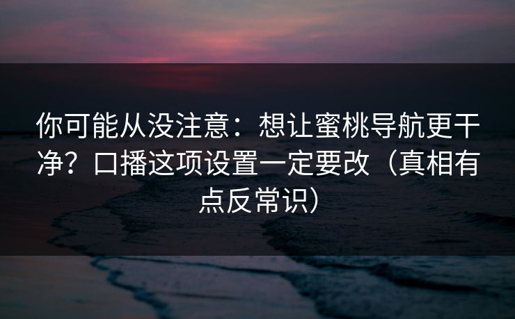 你可能从没注意：想让蜜桃导航更干净？口播这项设置一定要改（真相有点反常识）