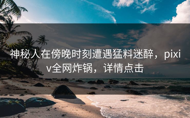 神秘人在傍晚时刻遭遇猛料迷醉，pixiv全网炸锅，详情点击