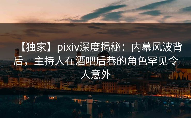 【独家】pixiv深度揭秘：内幕风波背后，主持人在酒吧后巷的角色罕见令人意外
