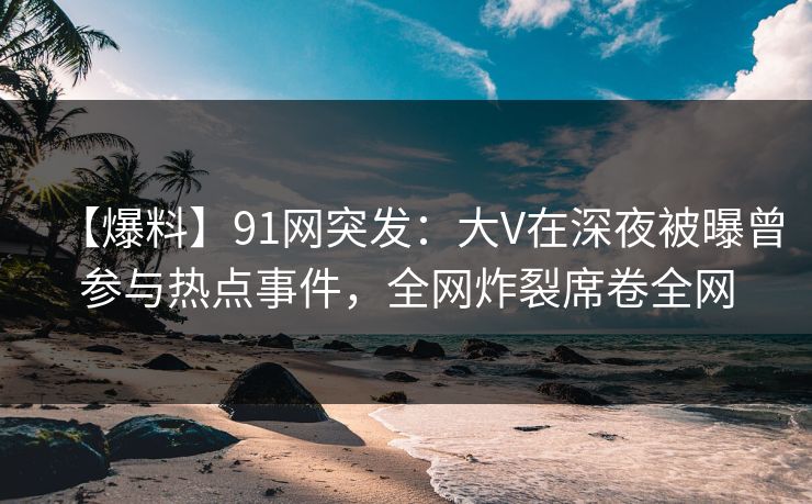 【爆料】91网突发：大V在深夜被曝曾参与热点事件，全网炸裂席卷全网
