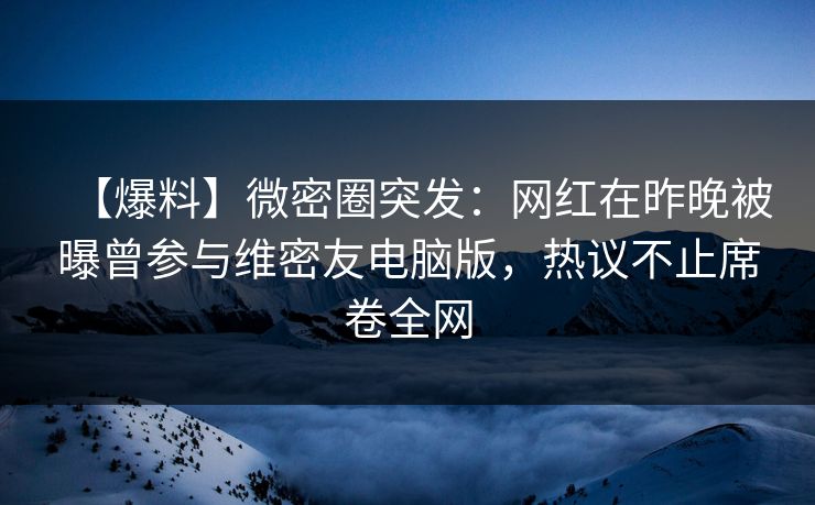 【爆料】微密圈突发：网红在昨晚被曝曾参与维密友电脑版，热议不止席卷全网