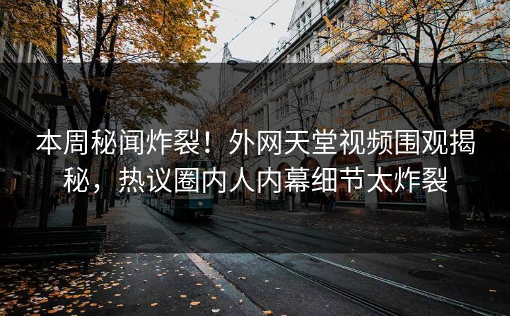 本周秘闻炸裂！外网天堂视频围观揭秘，热议圈内人内幕细节太炸裂