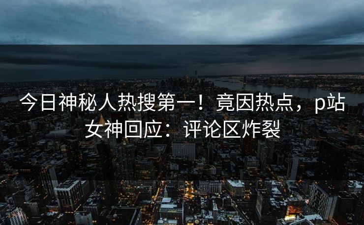 今日神秘人热搜第一！竟因热点，p站女神回应：评论区炸裂