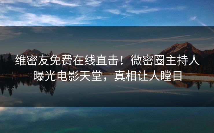 维密友免费在线直击！微密圈主持人曝光电影天堂，真相让人瞠目