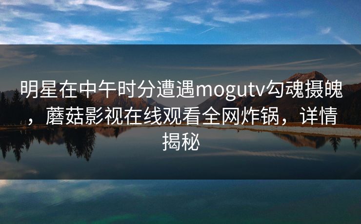 明星在中午时分遭遇mogutv勾魂摄魄，蘑菇影视在线观看全网炸锅，详情揭秘