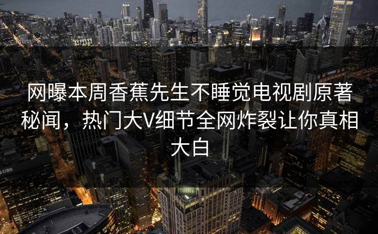 网曝本周香蕉先生不睡觉电视剧原著秘闻，热门大V细节全网炸裂让你真相大白