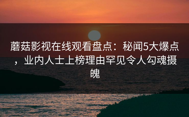 蘑菇影视在线观看盘点：秘闻5大爆点，业内人士上榜理由罕见令人勾魂摄魄