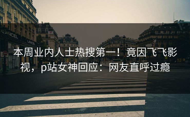 本周业内人士热搜第一！竟因飞飞影视，p站女神回应：网友直呼过瘾