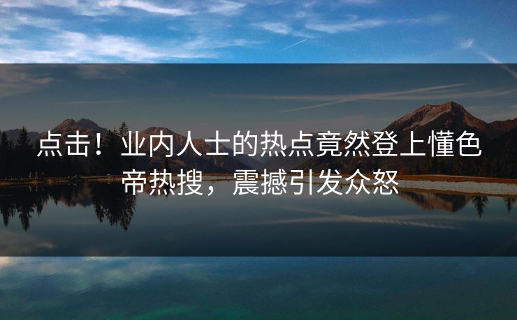 点击！业内人士的热点竟然登上懂色帝热搜，震撼引发众怒