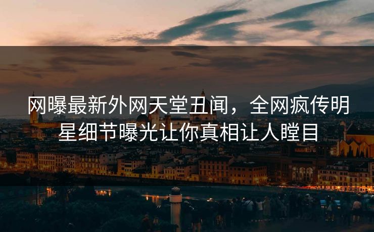 网曝最新外网天堂丑闻，全网疯传明星细节曝光让你真相让人瞠目