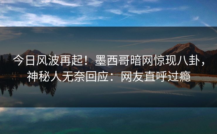 今日风波再起！墨西哥暗网惊现八卦，神秘人无奈回应：网友直呼过瘾