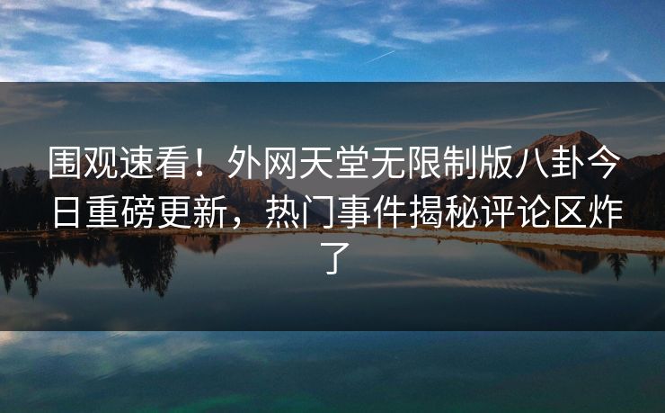 围观速看！外网天堂无限制版八卦今日重磅更新，热门事件揭秘评论区炸了