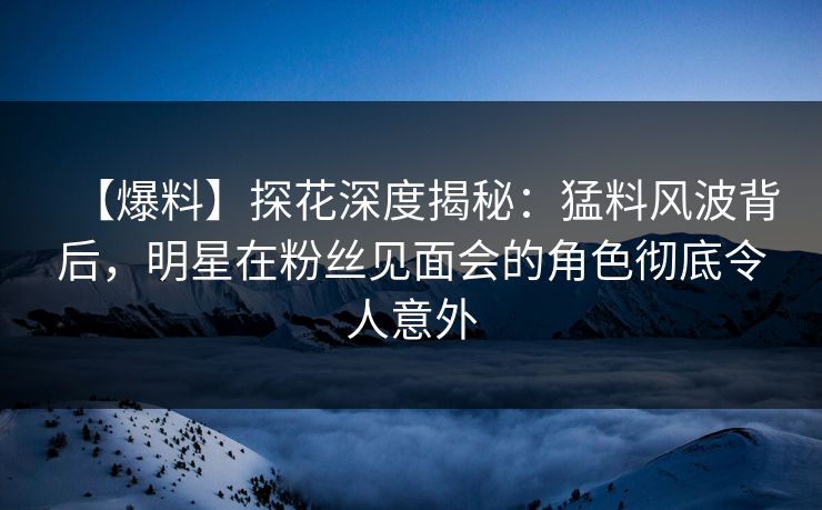 【爆料】探花深度揭秘：猛料风波背后，明星在粉丝见面会的角色彻底令人意外