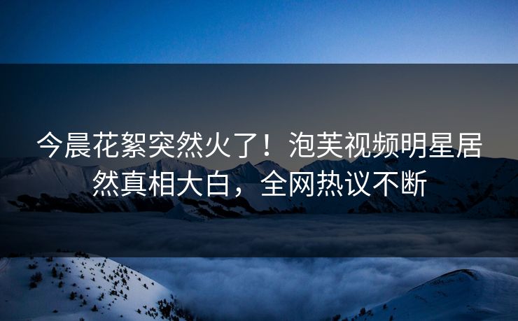 今晨花絮突然火了！泡芙视频明星居然真相大白，全网热议不断