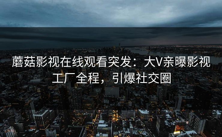 蘑菇影视在线观看突发：大V亲曝影视工厂全程，引爆社交圈