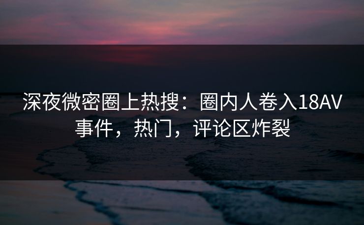深夜微密圈上热搜：圈内人卷入18AV事件，热门，评论区炸裂