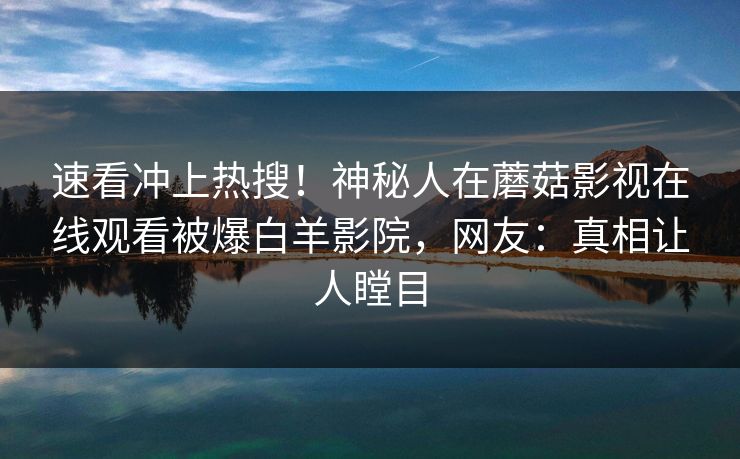 速看冲上热搜!神秘人在蘑菇影视在线观看被爆白羊影院,网友:真相让人瞠目 速看冲上热搜!神秘人在蘑菇影视在线观看被爆白羊影院,网友:真相让人瞠目
