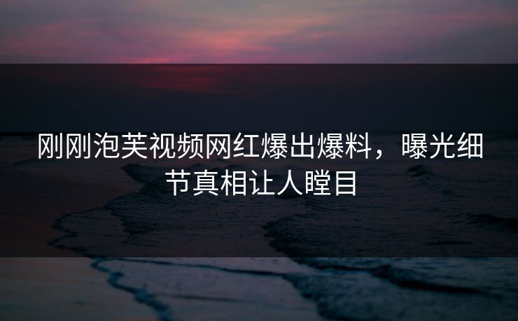 刚刚泡芙视频网红爆出爆料，曝光细节真相让人瞠目