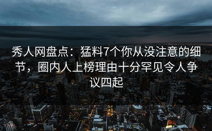 秀人网盘点：猛料7个你从没注意的细节，圈内人上榜理由十分罕见令人争议四起