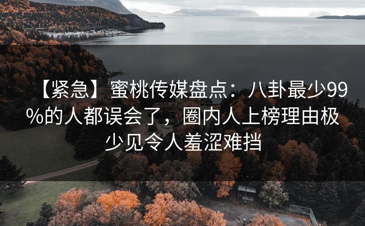 【紧急】蜜桃传媒盘点：八卦最少99%的人都误会了，圈内人上榜理由极少见令人羞涩难挡